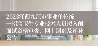 2023江西九江市事业单位统一招聘卫生专业技术人员拟入闱面试资格审查、网上调剂及递补公告