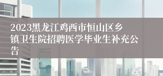 2023黑龙江鸡西市恒山区乡镇卫生院招聘医学毕业生补充公告