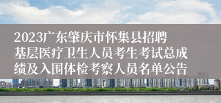 2023广东肇庆市怀集县招聘基层医疗卫生人员考生考试总成绩及入围体检考察人员名单公告