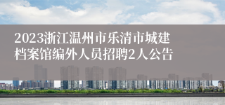 2023浙江温州市乐清市城建档案馆编外人员招聘2人公告