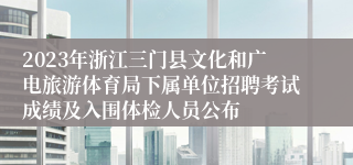 2023年浙江三门县文化和广电旅游体育局下属单位招聘考试成绩及入围体检人员公布