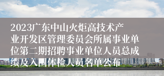 2023广东中山火炬高技术产业开发区管理委员会所属事业单位第二期招聘事业单位人员总成绩及入围体检人员名单公布