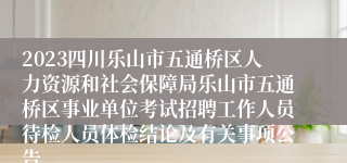 2023四川乐山市五通桥区人力资源和社会保障局乐山市五通桥区事业单位考试招聘工作人员待检人员体检结论及有关事项公告