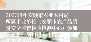 2023贵州安顺市农业农村局所属事业单位（安顺市农产品质量安全监督检验检测中心）参加“第十一届贵州人才博览会”引才笔试成绩公告