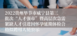 2022贵州毕节市威宁县第三批次“人才强市”暨高层次急需紧缺人才引进因怀孕延期体检合格拟聘用人员公示