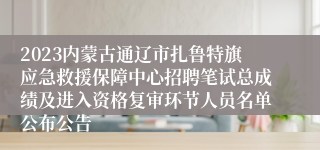 2023内蒙古通辽市扎鲁特旗应急救援保障中心招聘笔试总成绩及进入资格复审环节人员名单公布公告