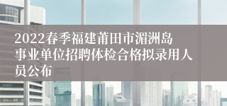 2022春季福建莆田市湄洲岛事业单位招聘体检合格拟录用人员公布