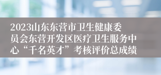 2023山东东营市卫生健康委员会东营开发区医疗卫生服务中心“千名英才”考核评价总成绩