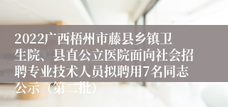 2022广西梧州市藤县乡镇卫生院、县直公立医院面向社会招聘专业技术人员拟聘用7名同志公示（第二批）