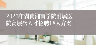 2023年湖南湘南学院附属医院高层次人才招聘18人方案