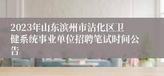 2023年山东滨州市沾化区卫健系统事业单位招聘笔试时间公告