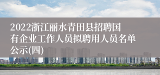 2022浙江丽水青田县招聘国有企业工作人员拟聘用人员名单公示(四)