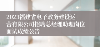 2023福建省电子政务建设运营有限公司招聘总经理助理岗位面试成绩公告