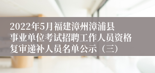 2022年5月福建漳州漳浦县事业单位考试招聘工作人员资格复审递补人员名单公示（三）