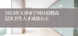 2023年天津市宁河区招聘高层次卫生人才成绩公示