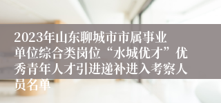 2023年山东聊城市市属事业单位综合类岗位“水城优才”优秀青年人才引进递补进入考察人员名单