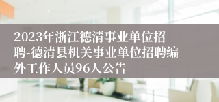 2023年浙江德清事业单位招聘-德清县机关事业单位招聘编外工作人员96人公告