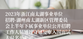 2023年浙江南太湖事业单位招聘-湖州南太湖新区管理委员会上半年下属事业单位公开招聘工作人员通过资格复审入围面试人员名单公示