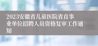 2023安徽省儿童医院省直事业单位招聘人员资格复审工作通知