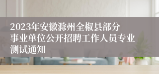 2023年安徽滁州全椒县部分事业单位公开招聘工作人员专业测试通知