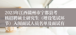 2023年江西赣州市宁都县考核招聘硕士研究生（增设笔试环节）入闱面试人员名单及面试有关事项公告