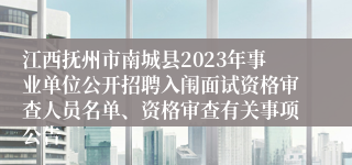 江西抚州市南城县2023年事业单位公开招聘入闱面试资格审查人员名单、资格审查有关事项公告