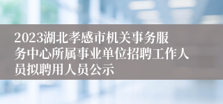 2023湖北孝感市机关事务服务中心所属事业单位招聘工作人员拟聘用人员公示