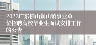 2023广东佛山狮山镇事业单位招聘高校毕业生面试安排工作的公告