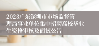 2023广东深圳市市场监督管理局事业单位集中招聘高校毕业生资格审核及面试公告