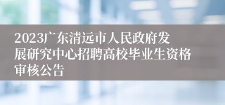 2023广东清远市人民政府发展研究中心招聘高校毕业生资格审核公告