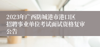 2023年广西防城港市港口区招聘事业单位考试面试资格复审公告