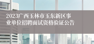 2023广西玉林市玉东新区事业单位招聘面试资格验证公告