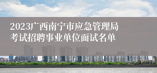 2023广西南宁市应急管理局考试招聘事业单位面试名单