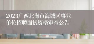 2023广西北海市海城区事业单位招聘面试资格审查公告