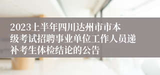 2023上半年四川达州市市本级考试招聘事业单位工作人员递补考生体检结论的公告