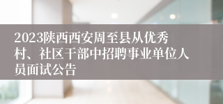 2023陕西西安周至县从优秀村、社区干部中招聘事业单位人员面试公告