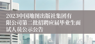 2023中国地图出版社集团有限公司第二批招聘应届毕业生面试人员公示公告