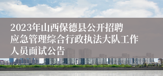 2023年山西保德县公开招聘应急管理综合行政执法大队工作人员面试公告