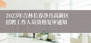 2023年吉林长春净月高新区招聘工作人员资格复审通知