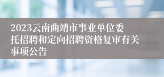 2023云南曲靖市事业单位委托招聘和定向招聘资格复审有关事项公告