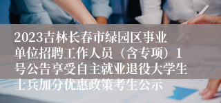 2023吉林长春市绿园区事业单位招聘工作人员（含专项）1号公告享受自主就业退役大学生士兵加分优惠政策考生公示