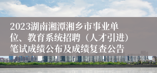 2023湖南湘潭湘乡市事业单位、教育系统招聘（人才引进）笔试成绩公布及成绩复查公告