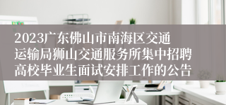 2023广东佛山市南海区交通运输局狮山交通服务所集中招聘高校毕业生面试安排工作的公告