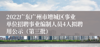 2022广东广州市增城区事业单位招聘事业编制人员4人拟聘用公示（第三批）