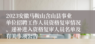 2023安徽马鞍山含山县事业单位招聘工作人员资格复审情况、递补进入资格复审人员名单及有关事项公告