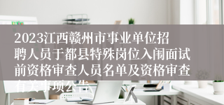 2023江西赣州市事业单位招聘人员于都县特殊岗位入闱面试前资格审查人员名单及资格审查有关事项公告