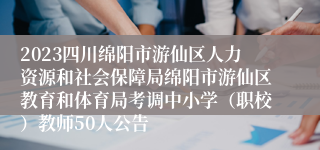 2023四川绵阳市游仙区人力资源和社会保障局绵阳市游仙区教育和体育局考调中小学（职校）教师50人公告