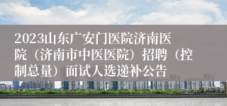 2023山东广安门医院济南医院（济南市中医医院）招聘（控制总量）面试人选递补公告