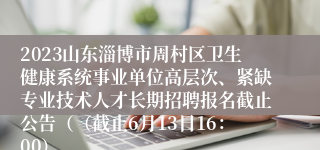 2023山东淄博市周村区卫生健康系统事业单位高层次、紧缺专业技术人才长期招聘报名截止公告（（截止6月13日16：00）