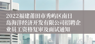 2022福建莆田市秀屿区南日岛海洋经济开发有限公司招聘企业员工资格复审及面试通知